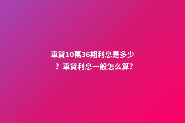 車貸10萬36期利息是多少？車貸利息一般怎么算？